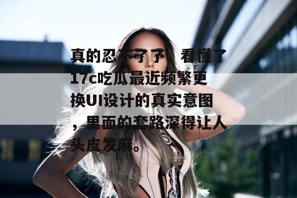 真的忍不了了，看懂了17c吃瓜最近频繁更换UI设计的真实意图，里面的套路深得让人头皮发麻。
