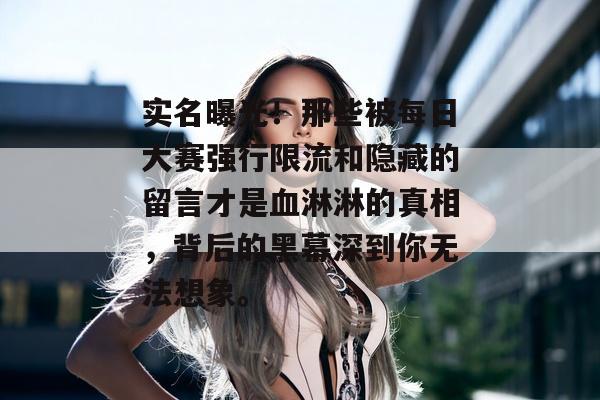 实名曝光！那些被每日大赛强行限流和隐藏的留言才是血淋淋的真相，背后的黑幕深到你无法想象。
