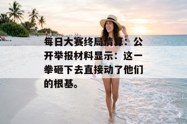 每日大赛终局清算：公开举报材料显示：这一拳砸下去直接动了他们的根基。