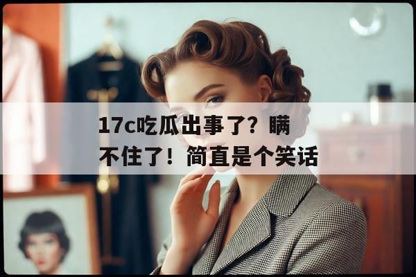 17c吃瓜出事了？瞒不住了！简直是个笑话