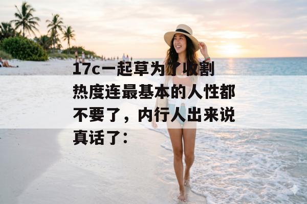 17c一起草为了收割热度连最基本的人性都不要了，内行人出来说真话了：