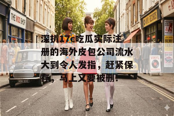 深扒17c吃瓜实际注册的海外皮包公司流水大到令人发指，赶紧保存，马上又要被删！