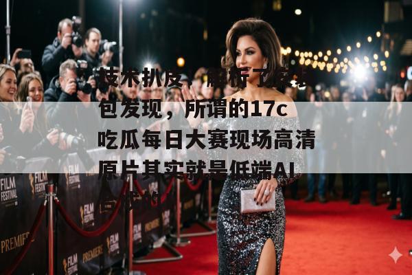 技术扒皮！解析了安装包发现，所谓的17c吃瓜每日大赛现场高清原片其实就是低端AI合成的！