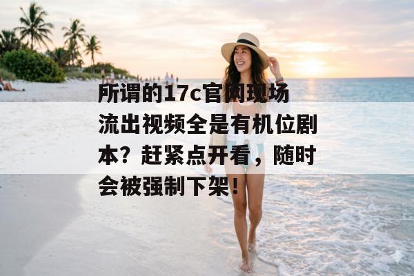 所谓的17c官网现场流出视频全是有机位剧本？赶紧点开看，随时会被强制下架！