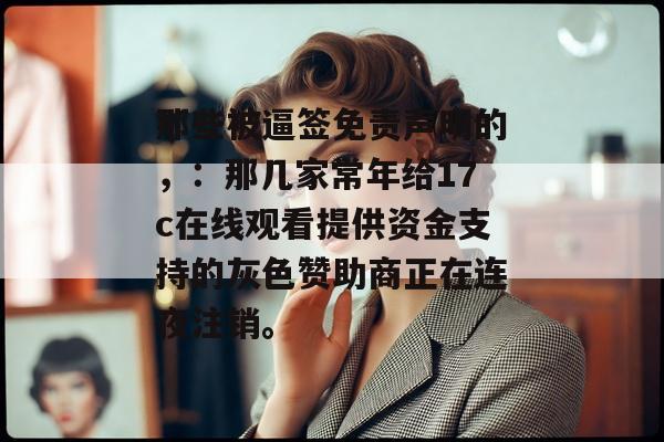 那些被逼签免责声明的，：那几家常年给17c在线观看提供资金支持的灰色赞助商正在连夜注销。