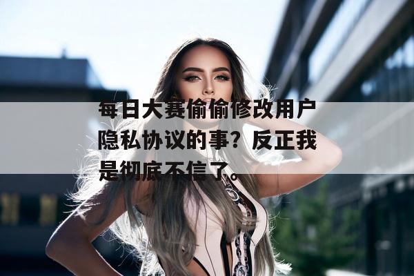 每日大赛偷偷修改用户隐私协议的事？反正我是彻底不信了。