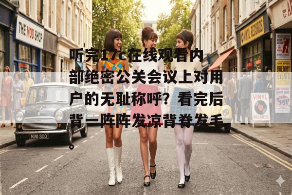 听完17c在线观看内部绝密公关会议上对用户的无耻称呼？看完后背一阵阵发凉背脊发毛。