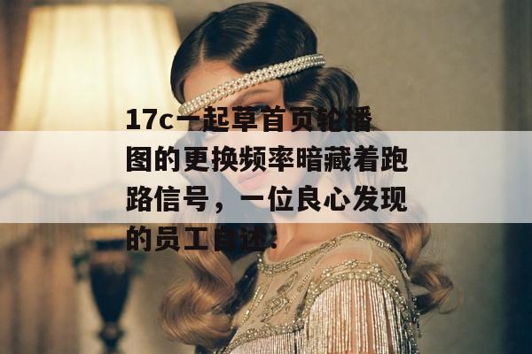 17c一起草首页轮播图的更换频率暗藏着跑路信号，一位良心发现的员工自述：