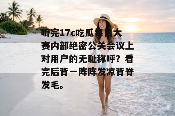 听完17c吃瓜每日大赛内部绝密公关会议上对用户的无耻称呼？看完后背一阵阵发凉背脊发毛。