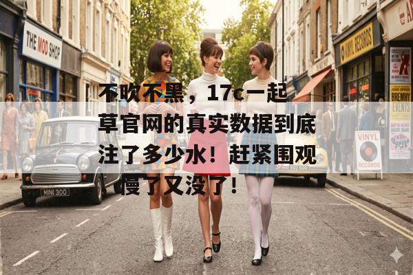 不吹不黑，17c一起草官网的真实数据到底注了多少水！赶紧围观，慢了又没了！